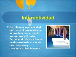 Interactividad
Se refiere a la posibilidad
que tienen los usuarios de
interactuar con el medio,
los autores y el texto.
Permitiendo de esta forma
un desarrollo de acciones
que proponen y
comunican directamente.
 