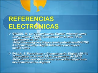 REFERENCIAS
ELECTRÓNICAS
GROSS, M. La Comunicación Digital: Internet como
nuevo medio. (2009) Consultado en la web 15 de
septiembre de 2012.
<http://manuelgross.bligoo.com/content/view/640702
/La-comunicacion-digital-Internet-como-nuevo-
medio.html>
FALLA, S. Periodismo y Comunicación Digital.(2011)
Consultado en la web 15 de septiembre de 2012.
<http://www.maestrosdelweb.com/editorial/periodis
mo-comunicacion-digital/>
 