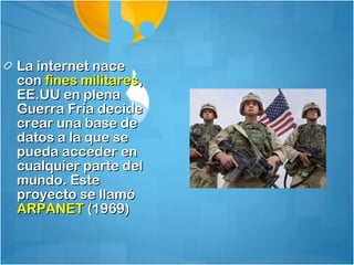 La internet nace
con fines militares,
EE.UU en plena
Guerra Fría decide
crear una base de
datos a la que se
pueda acceder en
cualquier parte del
mundo. Este
proyecto se llamó
ARPANET (1969)
 