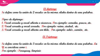 El diptongo
Se define como la unión de 2 vocales en la misma sílaba dentro de una palabra.
Tipos de diptongo:
1. Vocal cerrada y vocal abierta o viceversa. Por ejemplo: comedia, pausa, etc.
2. Vocal cerrada y vocal cerrada. Por ejemplo: ruina, ciudad, etc.
3. Vocal cerrada y vocal abierta con tilde. Por ejemplo: adiós, camión, etc.
El Triptongo
Se define como la unión de 3 vocales en la misma sílaba dentro de una palabra. La
Y se considera como i.
Por ejemplo : Paraguay, limpiais