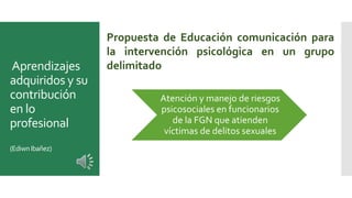 Aprendizajes
adquiridos y su
contribución
en lo
profesional
(EdiwnIbañez)
Atención y manejo de riesgos
psicosociales en funcionarios
de la FGN que atienden
víctimas de delitos sexuales
Propuesta de Educación comunicación para
la intervención psicológica en un grupo
delimitado
 