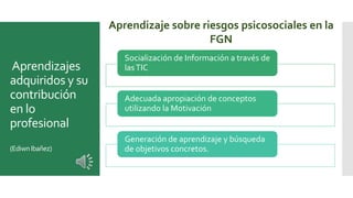 Aprendizajes
adquiridos y su
contribución
en lo
profesional
(EdiwnIbañez)
Aprendizaje sobre riesgos psicosociales en la
FGN
Socialización de Información a través de
lasTIC
Adecuada apropiación de conceptos
utilizando la Motivación
Generación de aprendizaje y búsqueda
de objetivos concretos.
 