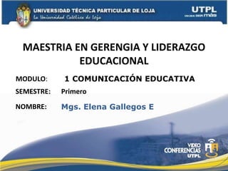 MAESTRIA EN GERENGIA Y LIDERAZGO
           EDUCACIONAL
MODULO:     1 COMUNICACIÓN EDUCATIVA
SEMESTRE:   Primero
NOMBRE:     Mgs. Elena Gallegos E
 