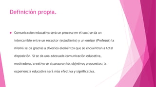 Definición propia.
 Comunicación educativa será un proceso en el cual se da un
intercambio entre un receptor (estudiante) y un emisor (Profesor) la
misma se da gracias a diversos elementos que se encuentran a total
disposición. Si se da una adecuada comunicación educativa,
motivadora, creativa se alcanzaran los objetivos propuestos; la
experiencia educativa será más efectiva y significativa.
 