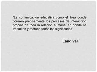 “La comunicación educativa como el área donde
ocurren precisamente los procesos de interacción
propios de toda la relación humana, en donde se
trasmiten y recrean todos los significados”
Landivar
 