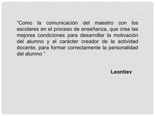 “Como la comunicación del maestro con los
escolares en el proceso de enseñanza, que crea las
mejores condiciones para desarrollar la motivación
del alumno y el carácter creador de la actividad
docente, para formar correctamente la personalidad
del alumno ”
Leontiev
 
