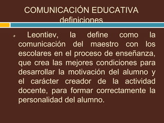 + Leontiev, la define como la
comunicación del maestro con los
escolares en el proceso de enseñanza,
que crea las mejores condiciones para
desarrollar la motivación del alumno y
el carácter creador de la actividad
docente, para formar correctamente la
personalidad del alumno.
COMUNICACIÓN EDUCATIVA
definiciones
 
