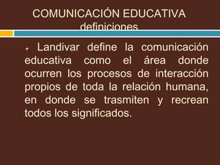 + Landivar define la comunicación
educativa como el área donde
ocurren los procesos de interacción
propios de toda la relación humana,
en donde se trasmiten y recrean
todos los significados.
COMUNICACIÓN EDUCATIVA
definiciones
 
