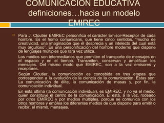 COMUNICACIÓN EDUCATIVA
definiciones…hacia un modelo
EMIREC
 Para J. Cloutier EMIREC personifica el carácter Emisor-Receptor de cada
hombre. Es el homo comunicans, que tiene cinco sentidos, “mucho de
creatividad, una imaginación que él desprecia y un intelecto del cual está
muy orgulloso”. Es una personificación del hombre moderno que dispone
de lenguajes múltiples que rara vez utiliza.
Los medios son intermediarios que permiten el transporte de mensajes en
el espacio y en el tiempo. Transmiten, conservan y amplifican los
mensajes. Del mismo modo que EMIREC, son a la vez emisores y
receptores.
Según Cloutier, la comunicación es concebida en tres etapas que
corresponden a la evolución de la ciencia de la comunicación. Estas son:
La comunicación de élite, la comunicación de masas y, por fin, la
comunicación individual.
En esta última (la comunicación individual), es EMIREC, y no ya el medio,
quien constituye el centro de la comunicación. Él está, a la vez, rodeado
por otros EMIREC y por medios múltiples, porque se comunica con los
otros hombres y emplea los diferentes medios de que dispone para emitir o
recibir, él mismo, mensajes.
 
