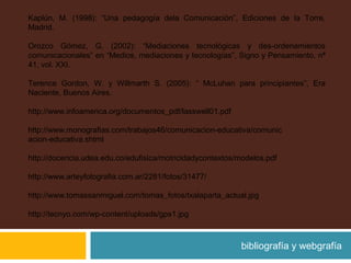 Kaplún, M. (1998): “Una pedagogía dela Comunicación”, Ediciones de la Torre,
Madrid.
Orozco Gómez, G. (2002): “Mediaciones tecnológicas y des-ordenamientos
comunicacionales” en “Medios, mediaciones y tecnologías”, Signo y Pensamiento, nª
41, vol. XXI.
Terence Gordon, W. y Willmarth S. (2005): “ McLuhan para principiantes”, Era
Naciente, Buenos Aires.
http://www.infoamerica.org/documentos_pdf/lasswell01.pdf
http://www.monografias.com/trabajos46/comunicacion-educativa/comunic
acion-educativa.shtml
http://docencia.udea.edu.co/edufisica/motricidadycontextos/modelos.pdf
http://www.arteyfotografia.com.ar/2281/fotos/31477/
http://www.tomassanmiguel.com/tomas_fotos/txalaparta_actual.jpg
http://tecnyo.com/wp-content/uploads/gps1.jpg
bibliografía y webgrafía
 
