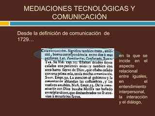 Desde la definición de comunicación de
1729…
en la que se
incide en el
aspecto
relacional
entre iguales,
en el
entendimiento
interpersonal,
la interacción
y el diálogo,
MEDIACIONES TECNOLÓGICAS Y
COMUNICACIÓN
 