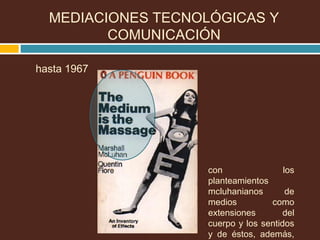 MEDIACIONES TECNOLÓGICAS Y
COMUNICACIÓN
hasta 1967
con los
planteamientos
mcluhanianos de
medios como
extensiones del
cuerpo y los sentidos
y de éstos, además,
 