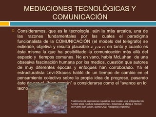  Consideramos, que es la tecnología, aún la más arcaica, una de
las razones fundamentales por las cuales el paradigma
funcionalista de la COMUNICACIÓN (el modelo del telégrafo) se
extiende, objetiva y resulta plausible a prio ri, en tanto y cuanto es
ésta misma la que ha posibilitado la comunicación más allá del
espacio y tiempos comunes. No en vano, habla McLuhan de una
obsesiva fascinación humana por los medios, cuestión que autores
de muy diferentes épocas y enfoques han corroborado. Ya el
estructuralista Levi-Strauss habló de un tiempo de cambio en el
pensamiento colectivo sobre la propia idea de progreso, pasando
éste de ser el “bien común” a considerarse como el “avance en lo
tecnológico”.
Testimonio de expresiones rupestres que revelan una antigüedad de
12.600 años (Cultura Casapedrense). Estancia La María-a 150 km
de Puerto San Julian, Santa Cruz, Patagonia-Argentina
MEDIACIONES TECNOLÓGICAS Y
COMUNICACIÓN
 