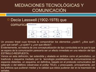  Decía Lasswell (1902-1978) que
comunicación es:
MEDIACIONES TECNOLÓGICAS Y
COMUNICACIÓN
Un proceso lineal cuya fórmula la compondrían los elementos ¿quién?, ¿dice qué?,
¿por qué canal?, ¿a quién? y ¿con que efecto?.
Evidentemente, se trataría de una conceptualización de tipo conductista en la que lo que
se espera de la comunicación parecería ser un efecto inmediato en una relación del tipo
ESTÍMULO-RESPUESTA.
Vemos en esta definición, tan extendida y abalada en ámbitos como el periodístico, un
trasfondo o esquema mediado por la tecnología posibilitadora de comunicaciones en
espacios distantes, un esquema, en definitiva, basado en el protocolo comunicativo del
telégrafo o del teléfono (obsérvese el prefijo TELE), y preocupado, principalmente, por
los artificios que pudieran mediar y la calidad que éstos pudieran dar en la trasmisión de
señales.
 