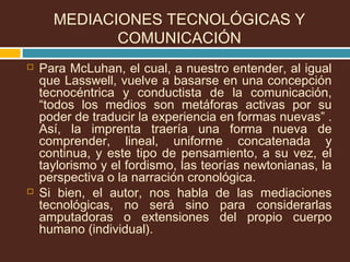  Para McLuhan, el cual, a nuestro entender, al igual
que Lasswell, vuelve a basarse en una concepción
tecnocéntrica y conductista de la comunicación,
“todos los medios son metáforas activas por su
poder de traducir la experiencia en formas nuevas” .
Así, la imprenta traería una forma nueva de
comprender, lineal, uniforme concatenada y
continua, y este tipo de pensamiento, a su vez, el
taylorismo y el fordismo, las teorías newtonianas, la
perspectiva o la narración cronológica.
 Si bien, el autor, nos habla de las mediaciones
tecnológicas, no será sino para considerarlas
amputadoras o extensiones del propio cuerpo
humano (individual).
MEDIACIONES TECNOLÓGICAS Y
COMUNICACIÓN
 