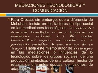 MEDIACIONES TECNOLÓGICAS Y
COMUNICACIÓN
 Para Orozco, sin embargo, que a diferencia de
McLuhan, insiste en los factores de tipo social
en las mediaciones tecnológicas, “la rapide z de l
de sarro llo te cno ló g ico no va a la par de su
asim ilació n co le ctiva (… ) Un cam bio
(so cio )cultural supo ne un cam bio e n la
pro ducció n sim bó lica, lo q ue re q uie re de su
tie m po ”. Habla este mismo autor de de stie m po s
en las mediaciones o influencias de lo
tecnológico sobre los grupos sociales, de una
producción simbólica, de una cultura, hecha de
retazos de diferentes épocas, de fusiones, de
adaptaciones, de contextos.
 