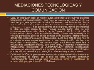  Dice, en cualquier caso, el mismo autor, aludiendo a los nuevos sistemas
telemáticos de comunicación, que “supo ne nue vas de pe nde ncias de lo s
usuario s q ue para e je rce r co n libe rtad sus dive rsas “inte ractividade s” tie ne n
q ue co ne ctarse a las g rande s re de s, las cuale s no g o bie rnan, ni co ntro lan,
ni tam po co cre aro n”. Y es precisamente en este punto, donde encontramos
la idea de base desde la cual hemos querido partir, idea de una
comunicación tanto más alejada de lo “humano”, de lo propio, de la
construcción cultural, de la experiencia vivida, cuanto más tecnologizada.
Resulta paradójico que sea en los tiempos de la supuesta atemporalidad,
dónde más necesaria resulte la tecnología, quizá sea ésta la que nos ha
empujado a este nuevo no-tiempo, a esa comunicación sin barreras
espaciales ni temporales, que, sin embargo, ambicionamos inmediata. Y
resulta más paradójico todavía, que entre tanto, la deseada interactividad
interpersonal (intergrupal), la COMUNICACIÓN (emirec, bidireccional,
dialógica) se vea encorsetada en formas de comunicación, en protocolos,
preconcebidos, cerrados y no escogidos, ahora más que nunca antes.
 COMUNICACIÓN: el proceso de interacción social democrática basada en
el intercambio de signos, por el cual los seres humanos comparten
voluntariamente experiencias bajo condiciones libres e igualitarias de
acceso, diálogo y participación. (L.Beltrán)
MEDIACIONES TECNOLÓGICAS Y
COMUNICACIÓN
 