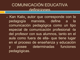 + Kan Kalix, autor que corresponde con la
pedagogía marxista, define a la
comunicación pedagógica como un tipo
especial de comunicación profesional -la
del profesor con sus alumnos, tanto en el
aula como fuera de ella- que tiene lugar
en el proceso de enseñanza y educación
y posee determinadas funciones
pedagógicas.
COMUNICACIÓN EDUCATIVA
definiciones
 