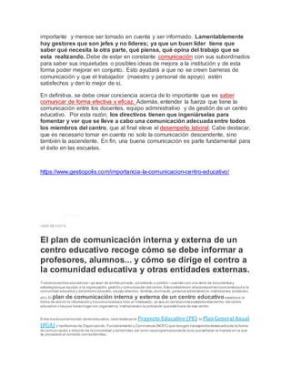 importante y merece ser tomado en cuenta y ser informado. Lamentablemente
hay gestores que son jefes y no lideres; ya que un buen líder tiene que
saber qué necesita la otra parte, qué piensa, qué opina del trabajo que se
esta realizando. Debe de estar en constante comunicación con sus subordinados
para saber sus inquietudes o posibles ideas de mejora a la institución y de esta
forma poder mejorar en conjunto. Esto ayudará a que no se creen barreras de
comunicación y que el trabajador (maestro y personal de apoyo) estén
satisfechos y den lo mejor de sí.
En definitiva, se debe crear conciencia acerca de lo importante que es saber
comunicar de forma efectiva y eficaz. Además, entender la fuerza que tiene la
comunicación entre los docentes, equipo administrativo y de gestión de un centro
educativo. Por esta razón, los directivos tienen que ingeniárselas para
fomentar y ver que se lleve a cabo una comunicación adecuada entre todos
los miembros del centro, que al final eleve el desempeño laboral. Cabe destacar,
que es necesario tomar en cuenta no solo la comunicación descendente, sino
también la ascendente. En fin, una buena comunicación es parte fundamental para
el éxito en las escuelas.
https://www.gestiopolis.com/importancia-la-comunicacion-centro-educativo/
Plan de comunicación interna y
externa de un centro educativo
EDUCACIÓN|07/07/2021
UNIR REVISTA
El plan de comunicación interna y externa de un
centro educativo recoge cómo se debe informar a
profesores, alumnos... y cómo se dirige el centro a
la comunidad educativa y otras entidades externas.
Todosloscentros educativos—ya sean de ámbitoprivado, concertado o público—cuentancon una serie de documentosy
estrategiasque ayudan a la organización, gestióny comunicación del centro.Estosestablecen relacionesentre losmiembrosd e la
comunidad educativa y del entorno(claustro, equipo directivo, familias, alumnado, personal administrativo, instituciones, población,
etc). El plan de comunicación interna y externa de un centro educativo establece la
forma de remitir la informacióny loscomunicadosa todo el interesado, ya sea en lasrelacionesestablecidasdentro del centro
educativo o lasque tienenlugar con organismos, institucioneso la población queestá fuera de ese centro.
Entre losdocumentosdel centroeducativo, cabedestacar el Proyecto Educativo (PE), la Plan General Anual
(PGA) y lasNormas de Organización, Funcionamiento y Convivencia (NOFC) que recogen losaspectosdestacadosde la forma
de comunicacióny relación de lacomunidad y lasfamilias, así como lasprogramacionesde aula queseñalan la manera en la que
se procederá al contacto conlasfamilias.
 