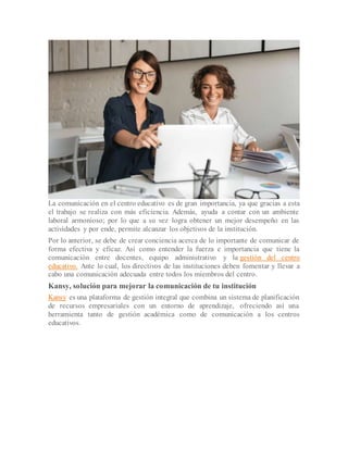 La comunicación en el centro educativo es de gran importancia, ya que gracias a esta
el trabajo se realiza con más eficiencia. Además, ayuda a contar con un ambiente
laboral armonioso; por lo que a su vez logra obtener un mejor desempeño en las
actividades y por ende, permite alcanzar los objetivos de la institución.
Por lo anterior, se debe de crear conciencia acerca de lo importante de comunicar de
forma efectiva y eficaz. Así como entender la fuerza e importancia que tiene la
comunicación entre docentes, equipo administrativo y la gestión del centro
educativo. Ante lo cual, los directivos de las instituciones deben fomentar y llevar a
cabo una comunicación adecuada entre todos los miembros del centro.
Kansy, solución para mejorar la comunicación de tu institución
Kansy es una plataforma de gestión integral que combina un sistema de planificación
de recursos empresariales con un entorno de aprendizaje, ofreciendo así una
herramienta tanto de gestión académica como de comunicación a los centros
educativos.
 