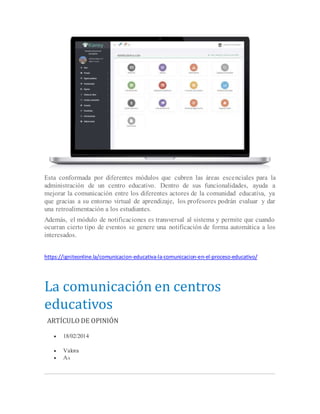 Esta conformada por diferentes módulos que cubren las áreas escenciales para la
administración de un centro educativo. Dentro de sus funcionalidades, ayuda a
mejorar la comunicación entre los diferentes actores de la comunidad educativa, ya
que gracias a su entorno virtual de aprendizaje, los profesores podrán evaluar y dar
una retroalimentación a los estudiantes.
Además, el módulo de notificaciones es transversal al sistema y permite que cuando
ocurran cierto tipo de eventos se genere una notificación de forma automática a los
interesados.
https://igniteonline.la/comunicacion-educativa-la-comunicacion-en-el-proceso-educativo/
La comunicación en centros
educativos
ARTÍCULO DE OPINIÓN
 18/02/2014
 Valora
 AA
 
