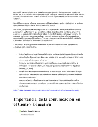 Otro públicoexternoimportante parael centrosonlosmediosde comunicación,loscentros
debenprocurartransmitirunaimagenpositivade suslogros.Losmedios de comunicaciónsonun
públicoatravés del cual loscentroseducativospuedenllegartantoa suspúblicosinternoscomo
externos.
Los públicosexternosvaloraranunaimagenpúblicapositivadel centroylosinternosse sentirán
partícipesde un proyecto yse identificaránconel centro.
Por último,otropúblicoexternoimportante enlasupervivenciade uncentrosonlosalumnos
potencialesysusfamilias.Yaque como hemosidoseñalando,debidoal entornocompetitivo
presente enlaeducación,motivadoporlabajademandade plazasescolaresyel aumentode
ofertade loscentrosescolares,escada vezmásnecesarioque se desarrollenestrategiasde
comunicaciónconlosposibles"clientes",yaque el mantenimientoyaumentode lamatrícula
escolaresla aspiraciónde cualquiercentroeducativo.
Y en cuantoa lasprincipalesherramientasde lacomunicacióninstitucional enloscentros
educativospodemosencontrar:
 PáginaWebinstitucional:hasidoel elementofundamentaldel procesodel cambioenla
comunicaciónde loscentros.Nose trata sólode tenerunapáginasinode ser diferentes,
de ofreceruna informaciónrelevante.
 Periódicoorevistainstitucional:el contenidohade estarpensadoparamostrar la
instituciónaunpúblicoexterno,sindescuidarque tambiénseráleídoporel público
interno(Mir,2004).
 Folletoinstitucional yfolletosespecíficos:enamboscasos,debende serrealizadospor
profesionales,yaque todocomunicay hayque reflejarencualquiermaterialdel centro
una muybuenaimagen.
 Además,el centroeducativoesunespaciode convivenciadonde se puede celebrar
diferenteseventoscomoJornadasde puertasabiertasparalasfamiliasofuturasfamilias
de alumnos.
https://www.educaweb.com/noticia/2014/02/18/comunicacion-centros-educativos-8020/
Importancia de la comunicación en
el Centro Educativo
 Y Yahaira Rosario Acosta
 1 minuto de lectura
 