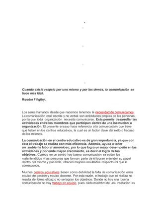
o
o
o
o
Cuando existe respeto por uno mismo y por los demás, la comunicación se
hace más fácil.
Rooder Fifigthy.
Muertos y heridos en enfrentamientosdurante manifestación en Líbano
Los seres humanos desde que nacemos tenemos la necesidad de comunicarnos.
La comunicación oral, escrita y no verbal son actividades propias de las personas;
por lo que toda organización necesita comunicarse. Esta permite desarrollar las
actividades entre los miembros que participan dentro de una institución u
organización. El presente ensayo hace referencia a la comunicación que tiene
que haber en los centros educativos, la cual es un factor clave del éxito o fracaso
de los mismos.
La comunicación en el centro educativo es de gran importancia, ya que con
ésta el trabajo se realiza con más eficiencia. Además, ayuda a tener
un ambiente laboral armonioso; por lo que logra un mejor desempeño en las
actividades y por ende mayor crecimiento, es decir el logro de los
objetivos. Cuando en un centro hay buena comunicación se evitan los
malentendidos y las personas que forman parte de él logran entender su papel
dentro del mismo y por ende, ofrecen mejores resultados respecto rol que le
corresponde.
Muchos centros educativos tienen como debilidad la falta de comunicación entre
equipo de gestión y equipo docente. Por esta razón, el trabajo que se realiza no
resulta de forma eficaz o no se logran los objetivos. Donde no hay una buena
comunicación no hay trabajo en equipo, pues cada miembro de una institución es
 