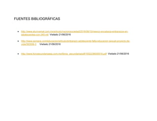 FUENTES BIBLIOGRÁFICAS
 http://www.eluniversal.com.mx/articulo/nacion/sociedad/2016/06/10/mexico-encabeza-embarazos-en-
adolescentes-con-340-mil Visitado 21/06/2016
 http://www.semana.com/educacion/articulo/embarazo-adolescente-falta-educacion-sexual-proyecto-de-
vida/393556-3 Visitado 21/06/2016
 http://www.forosecundariasep.com.mx/libros_secundaria/pdf/1002238000018.pdf Visitado 21/06/2016
 