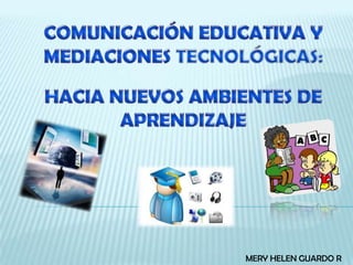 COMUNICACIÓN EDUCATIVA Y MEDIACIONES TECNOLÓGICAS:HACIA NUEVOS AMBIENTES DE APRENDIZAJE MERY HELEN GUARDO R 