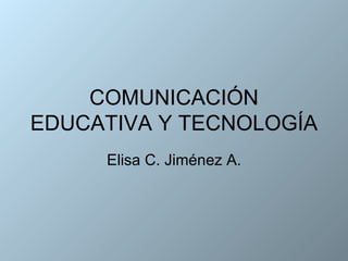 COMUNICACIÓN EDUCATIVA Y TECNOLOGÍA Elisa C. Jiménez A. 