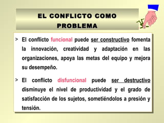 EL CONFLICTO COMOEL CONFLICTO COMO
PROBLEMAPROBLEMA
> El conflicto funcional puede ser constructivo fomenta
la innovación, creatividad y adaptación en las
organizaciones, apoya las metas del equipo y mejora
su desempeño.
> El conflicto disfuncional puede ser destructivo
disminuye el nivel de productividad y el grado de
satisfacción de los sujetos, sometiéndolos a presión y
tensión.
> El conflicto funcional puede ser constructivo fomenta
la innovación, creatividad y adaptación en las
organizaciones, apoya las metas del equipo y mejora
su desempeño.
> El conflicto disfuncional puede ser destructivo
disminuye el nivel de productividad y el grado de
satisfacción de los sujetos, sometiéndolos a presión y
tensión.
 
