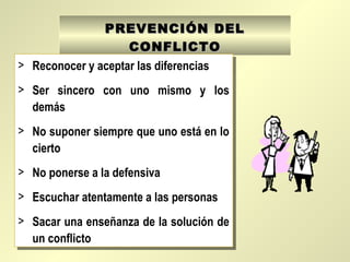 PREVENCIÓN DELPREVENCIÓN DEL
CONFLICTOCONFLICTO
> Reconocer y aceptar las diferencias
> Ser sincero con uno mismo y los
demás
> No suponer siempre que uno está en lo
cierto
> No ponerse a la defensiva
> Escuchar atentamente a las personas
> Sacar una enseñanza de la solución de
un conflicto
> Reconocer y aceptar las diferencias
> Ser sincero con uno mismo y los
demás
> No suponer siempre que uno está en lo
cierto
> No ponerse a la defensiva
> Escuchar atentamente a las personas
> Sacar una enseñanza de la solución de
un conflicto
 