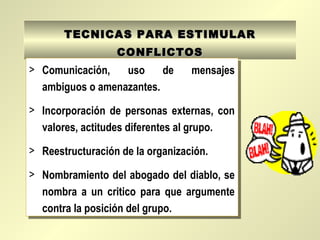 TECNICAS PARA ESTIMULARTECNICAS PARA ESTIMULAR
CONFLICTOSCONFLICTOS
> Comunicación, uso de mensajes
ambiguos o amenazantes.
> Incorporación de personas externas, con
valores, actitudes diferentes al grupo.
> Reestructuración de la organización.
> Nombramiento del abogado del diablo, se
nombra a un critico para que argumente
contra la posición del grupo.
> Comunicación, uso de mensajes
ambiguos o amenazantes.
> Incorporación de personas externas, con
valores, actitudes diferentes al grupo.
> Reestructuración de la organización.
> Nombramiento del abogado del diablo, se
nombra a un critico para que argumente
contra la posición del grupo.
 
