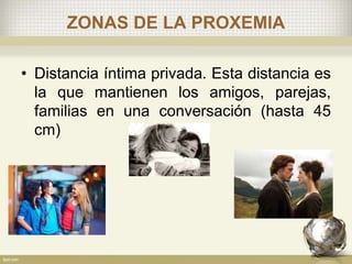 ZONAS DE LA PROXEMIA
• Distancia íntima privada. Esta distancia es
la que mantienen los amigos, parejas,
familias en una conversación (hasta 45
cm)
 