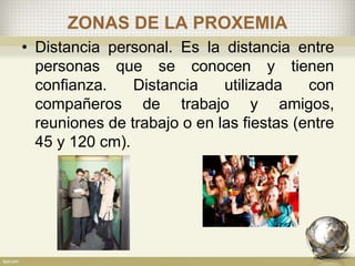 ZONAS DE LA PROXEMIA
• Distancia personal. Es la distancia entre
personas que se conocen y tienen
confianza. Distancia utilizada con
compañeros de trabajo y amigos,
reuniones de trabajo o en las fiestas (entre
45 y 120 cm).
 