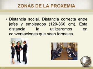 ZONAS DE LA PROXEMIA
• Distancia social. Distancia correcta entre
jefes y empleados (120-360 cm). Esta
distancia la utilizaremos en
conversaciones que sean formales.
 