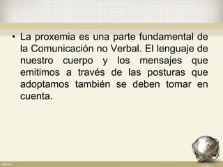 • La proxemia es una parte fundamental de
la Comunicación no Verbal. El lenguaje de
nuestro cuerpo y los mensajes que
emitimos a través de las posturas que
adoptamos también se deben tomar en
cuenta.
 