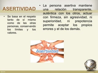 ASERTIVIDAD
• La persona asertiva mantiene
una relación transparente,
auténtica con los otros, actuar
con firmeza, sin agresividad, ni
superioridad, ni prepotencia
permite aceptar los propios
errores y el de los demás.
• Se basa en el respeto
tanto de sí mismo
como de las otras
personas, conservando
los límites y los
valores.
 