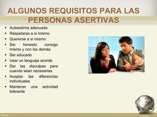 ALGUNOS REQUISITOS PARA LAS
PERSONAS ASERTIVAS
 Autoestima adecuada
 Respetarse a si mismo
 Quererse a si mismo
 Ser honesto consigo
mismo y con los demás
 Ser educado
 Usar un lenguaje acorde
 Dar las disculpas para
cuando sean necesarias.
 Aceptar las diferencias
individuales
 Mantener una actividad
tolerante
 