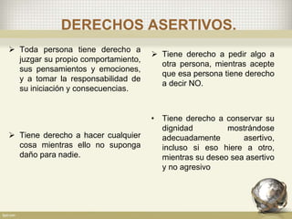 DERECHOS ASERTIVOS.
 Toda persona tiene derecho a
juzgar su propio comportamiento,
sus pensamientos y emociones,
y a tomar la responsabilidad de
su iniciación y consecuencias.
 Tiene derecho a hacer cualquier
cosa mientras ello no suponga
daño para nadie.
 Tiene derecho a pedir algo a
otra persona, mientras acepte
que esa persona tiene derecho
a decir NO.
• Tiene derecho a conservar su
dignidad mostrándose
adecuadamente asertivo,
incluso si eso hiere a otro,
mientras su deseo sea asertivo
y no agresivo
 
