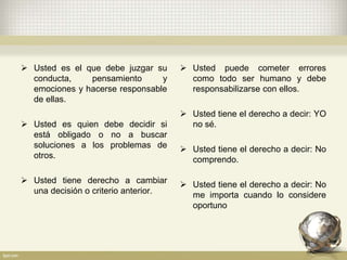  Usted puede cometer errores
como todo ser humano y debe
responsabilizarse con ellos.
 Usted tiene el derecho a decir: YO
no sé.
 Usted tiene el derecho a decir: No
comprendo.
 Usted tiene el derecho a decir: No
me importa cuando lo considere
oportuno
 Usted es el que debe juzgar su
conducta, pensamiento y
emociones y hacerse responsable
de ellas.
 Usted es quien debe decidir si
está obligado o no a buscar
soluciones a los problemas de
otros.
 Usted tiene derecho a cambiar
una decisión o criterio anterior.
 