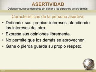 ASERTIVIDAD
Defender nuestros derechos sin dañar a los derechos de los demás.
Características de la persona asertiva:
• Defiende sus propios intereses atendiendo
los intereses del otro.
• Expresa sus opiniones libremente.
• No permite que los demás se aprovechen
• Gane o pierda guarda su propio respeto.
 