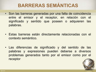 BARRERAS SEMÁNTICAS
• Son las barreras generadas por una falta de coincidencia
entre el emisor y el receptor, en relación con el
significado y sentido que poseen o adquieren las
palabras.
• Estas barreras están directamente relacionadas con el
contexto semántico.
• Las diferencias de significado y del sentido de las
palabras y expresiones pueden deberse a diversos
problemas generados tanto por el emisor como por el
receptor
 