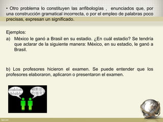 • Otro problema lo constituyen las anfibologías , enunciados que, por
una construcción gramatical incorrecta, o por el empleo de palabras poco
precisas, expresan un significado.
Ejemplos:
a) México le ganó a Brasil en su estadio. ¿En cuál estadio? Se tendría
que aclarar de la siguiente manera: México, en su estadio, le ganó a
Brasil.
b) Los profesores hicieron el examen. Se puede entender que los
profesores elaboraron, aplicaron o presentaron el examen.
 