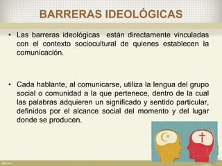 BARRERAS IDEOLÓGICAS
• Las barreras ideológicas están directamente vinculadas
con el contexto sociocultural de quienes establecen la
comunicación.
• Cada hablante, al comunicarse, utiliza la lengua del grupo
social o comunidad a la que pertenece, dentro de la cual
las palabras adquieren un significado y sentido particular,
definidos por el alcance social del momento y del lugar
donde se producen.
 