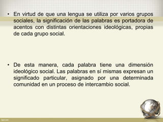 • En virtud de que una lengua se utiliza por varios grupos
sociales, la significación de las palabras es portadora de
acentos con distintas orientaciones ideológicas, propias
de cada grupo social.
• De esta manera, cada palabra tiene una dimensión
ideológico social. Las palabras en sí mismas expresan un
significado particular, asignado por una determinada
comunidad en un proceso de intercambio social.
 