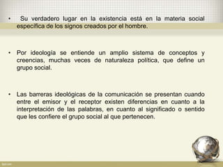 • Su verdadero lugar en la existencia está en la materia social
específica de los signos creados por el hombre.
• Por ideología se entiende un amplio sistema de conceptos y
creencias, muchas veces de naturaleza política, que define un
grupo social.
• Las barreras ideológicas de la comunicación se presentan cuando
entre el emisor y el receptor existen diferencias en cuanto a la
interpretación de las palabras, en cuanto al significado o sentido
que les confiere el grupo social al que pertenecen.
 
