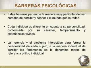 BARRERAS PSICOLÓGICAS
• Estas barreras parten de la manera muy particular del ser
humano de percibir y concebir el mundo que le rodea.
• Cada individuo es diferente en cuanto a su personalidad,
conformada por su carácter, temperamento y
experiencias vividas.
• La herencia y el ambiente interactúan para formar la
personalidad de cada sujeto, a la manera individual de
percibir los fenómenos se le denomina marco de
referencia o filtro individual.
 