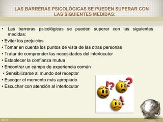 LAS BARRERAS PSICOLÓGICAS SE PUEDEN SUPERAR CON
LAS SIGUIENTES MEDIDAS:
• Las barreras psicológicas se pueden superar con las siguientes
medidas:
• Evitar los prejuicios
• Tomar en cuenta los puntos de vista de las otras personas
• Tratar de comprender las necesidades del interlocutor
• Establecer la confianza mutua
• Encontrar un campo de experiencia común
• Sensibilizarse al mundo del receptor
• Escoger el momento más apropiado
• Escuchar con atención al interlocutor
 