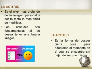 LA ACTITUD
• Es el nivel mas profundo
de la imagen personal y
por lo tanto lo mas difícil
de modificar.
• Las actitudes son
fundamentales si se
desea tener una buena
imagen.
LA APTITUD
• Es la forma de poseer
cierta cosa para
adaptarse al momento en
el cual se encuentra sin
dejar de ser uno mismo.
 